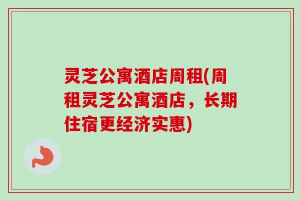 灵芝公寓酒店周租(周租灵芝公寓酒店,长期住宿更经济实惠) 灵芝公寓酒店周租(周租灵芝公寓酒店,长期住宿更经济实惠)