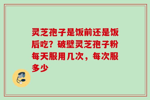 灵芝孢子是饭前还是饭后吃?破壁灵芝孢子粉每天服用几次,每次服多少 灵芝孢子是饭前还是饭后吃?破壁灵芝孢子粉每天服用几次,每次服多少