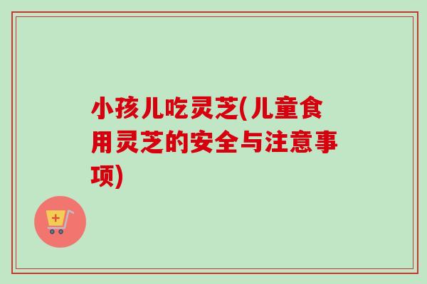小孩儿吃灵芝(儿童食用灵芝的安全与注意事项)