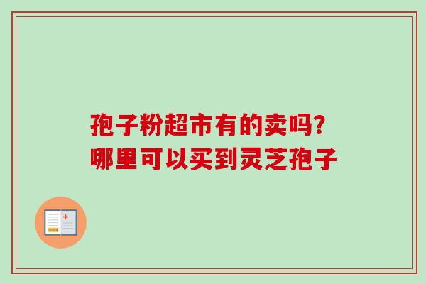 孢子粉超市有的卖吗?哪里可以买到灵芝孢子 孢子粉超市有的卖吗?哪里可以买到灵芝孢子