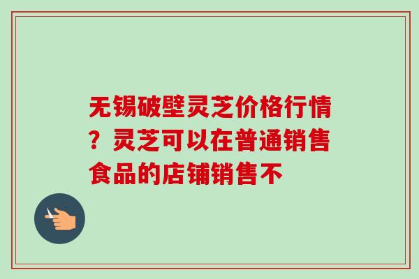 无锡破壁灵芝价格行情？灵芝可以在普通销售食品的店铺销售不