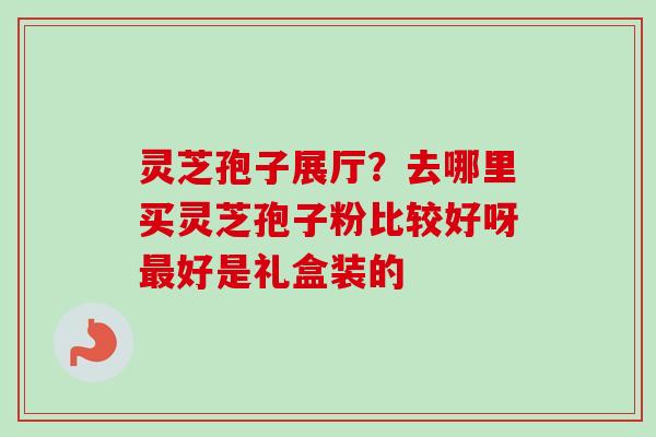 灵芝孢子展厅?去哪里买灵芝孢子粉比较好呀好是礼盒装的 灵芝孢子展厅?去哪里买灵芝孢子粉比较好呀好是礼盒装的