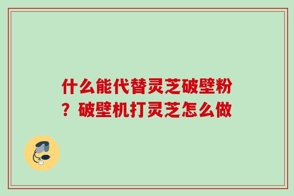 什么能代替灵芝破壁粉?破壁机打灵芝怎么做 什么能代替灵芝破壁粉?破壁机打灵芝怎么做