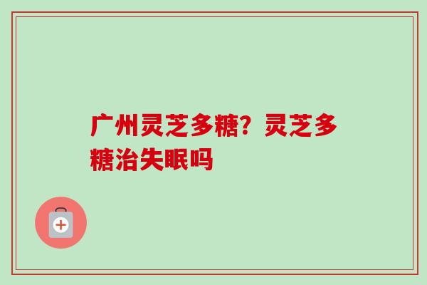 广州灵芝多糖?灵芝多糖吗 广州灵芝多糖?灵芝多糖吗