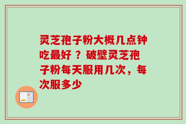 灵芝孢子粉大概几点钟吃好 ？破壁灵芝孢子粉每天服用几次，每次服多少