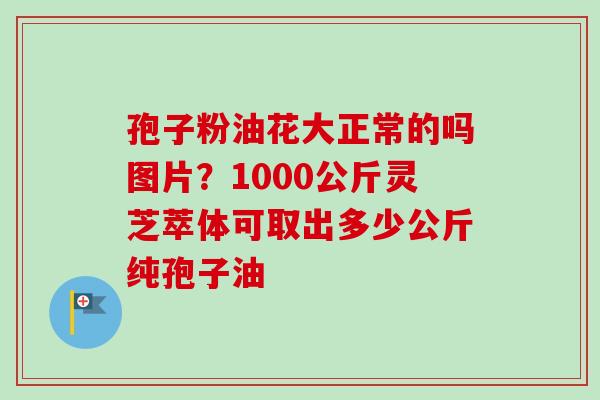 孢子粉油花大正常的吗图片？1000公斤灵芝萃体可取出多少公斤纯孢子油
