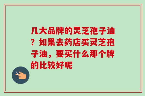 几大品牌的灵芝孢子油？如果去药店买灵芝孢子油，要买什么那个牌的比较好呢
