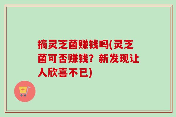 摘灵芝菌赚钱吗(灵芝菌可否赚钱?新发现让人欣喜不已) 摘灵芝菌赚钱吗(灵芝菌可否赚钱?新发现让人欣喜不已)