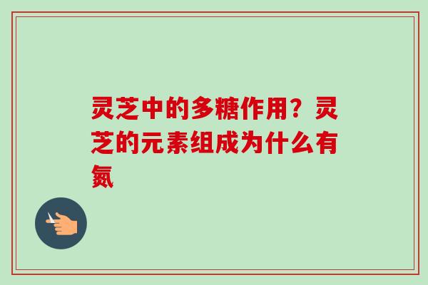 灵芝中的多糖作用?灵芝的元素组成为什么有氮 灵芝中的多糖作用?灵芝的元素组成为什么有氮