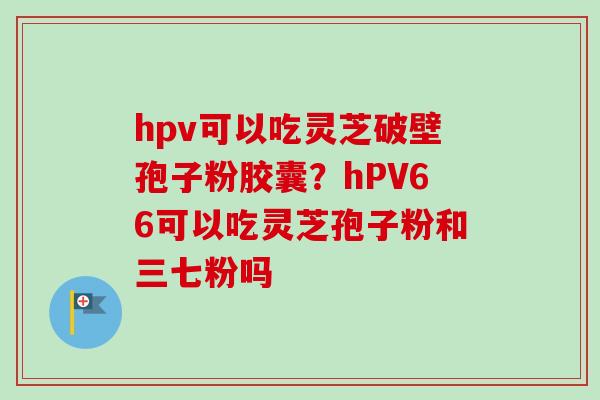 hpv可以吃灵芝破壁孢子粉胶囊?hPV66可以吃灵芝孢子粉和三七粉吗 hpv可以吃灵芝破壁孢子粉胶囊?hPV66可以吃灵芝孢子粉和三七粉吗