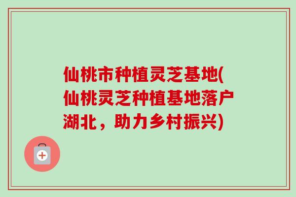 仙桃市种植灵芝基地(仙桃灵芝种植基地落户湖北，助力乡村振兴)