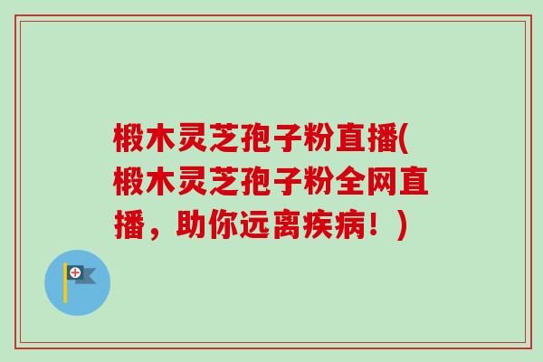 椴木灵芝孢子粉直播(椴木灵芝孢子粉全网直播，助你远离！)