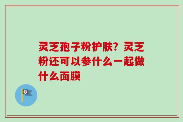 灵芝孢子粉护肤?灵芝粉还可以参什么一起做什么面膜 灵芝孢子粉护肤?灵芝粉还可以参什么一起做什么面膜