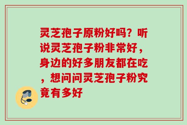 灵芝孢子原粉好吗?听说灵芝孢子粉非常好,身边的好多朋友都在吃,想问问灵芝孢子粉究竟有多好 灵芝孢子原粉好吗?听说灵芝孢子粉非常好,身边的好多朋友都在吃,想问问灵芝孢子粉究竟有多好