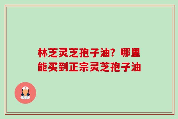 林芝灵芝孢子油？哪里能买到正宗灵芝孢子油