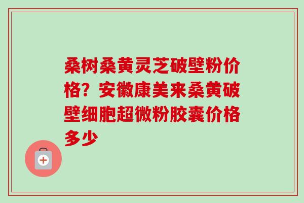 桑树桑黄灵芝破壁粉价格？安徽康美来桑黄破壁细胞超微粉胶囊价格多少
