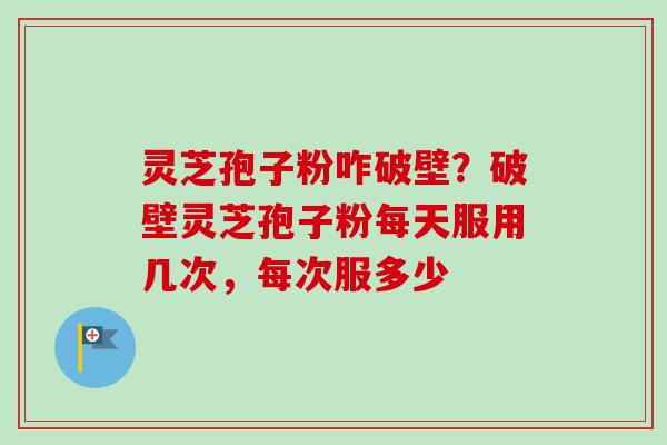 灵芝孢子粉咋破壁?破壁灵芝孢子粉每天服用几次,每次服多少 灵芝孢子粉咋破壁?破壁灵芝孢子粉每天服用几次,每次服多少