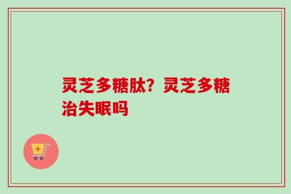 灵芝多糖肽？灵芝多糖吗