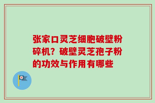 张家口灵芝细胞破壁粉碎机?破壁灵芝孢子粉的功效与作用有哪些 张家口灵芝细胞破壁粉碎机?破壁灵芝孢子粉的功效与作用有哪些