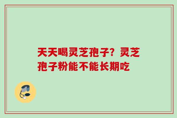 天天喝灵芝孢子？灵芝孢子粉能不能长期吃