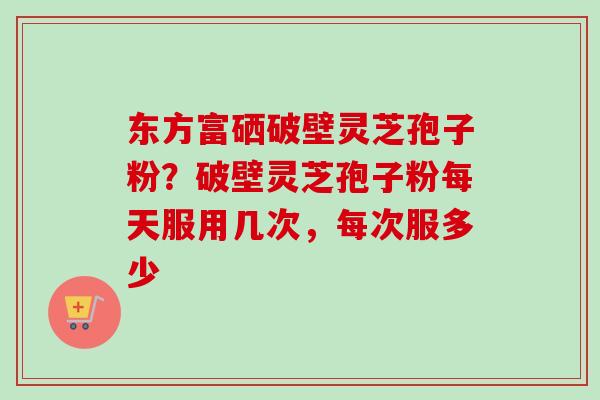 东方富硒破壁灵芝孢子粉?破壁灵芝孢子粉每天服用几次,每次服多少 东方富硒破壁灵芝孢子粉?破壁灵芝孢子粉每天服用几次,每次服多少