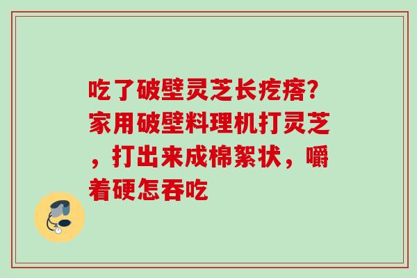 吃了破壁灵芝长疙瘩?家用破壁料理机打灵芝,打出来成棉絮状,嚼着硬怎吞吃 吃了破壁灵芝长疙瘩?家用破壁料理机打灵芝,打出来成棉絮状,嚼着硬怎吞吃