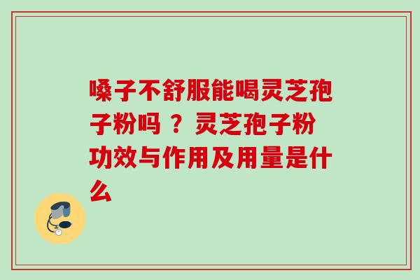 嗓子不舒服能喝灵芝孢子粉吗 ？灵芝孢子粉功效与作用及用量是什么