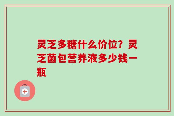 灵芝多糖什么价位?灵芝菌包营养液多少钱一瓶 灵芝多糖什么价位?灵芝菌包营养液多少钱一瓶