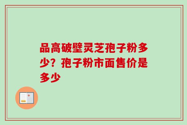 品高破壁灵芝孢子粉多少?孢子粉市面售价是多少 品高破壁灵芝孢子粉多少?孢子粉市面售价是多少