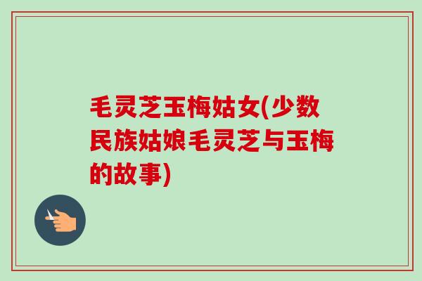 毛灵芝玉梅姑女(少数民族姑娘毛灵芝与玉梅的故事) 毛灵芝玉梅姑女(少数民族姑娘毛灵芝与玉梅的故事)