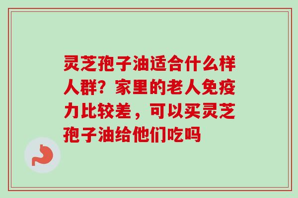 灵芝孢子油适合什么样人群?家里的老人免疫力比较差,可以买灵芝孢子油给他们吃吗 灵芝孢子油适合什么样人群?家里的老人免疫力比较差,可以买灵芝孢子油给他们吃吗