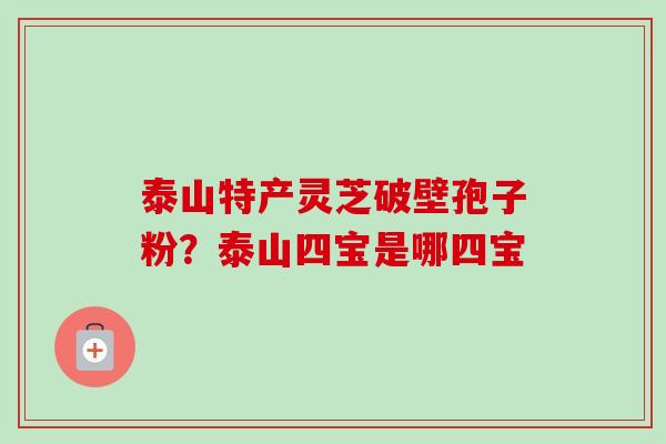 泰山特产灵芝破壁孢子粉?泰山四宝是哪四宝 泰山特产灵芝破壁孢子粉?泰山四宝是哪四宝
