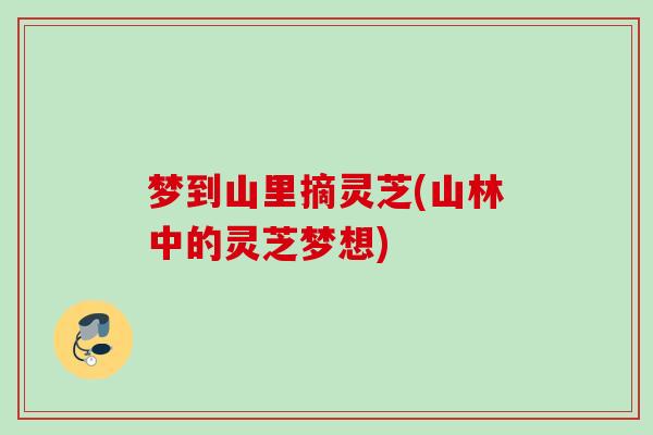 梦到山里摘灵芝(山林中的灵芝梦想)
