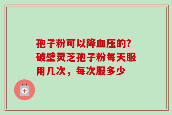 孢子粉可以降的?破壁灵芝孢子粉每天服用几次,每次服多少 孢子粉可以降的?破壁灵芝孢子粉每天服用几次,每次服多少