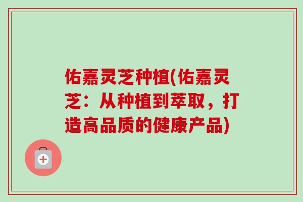 佑嘉灵芝种植(佑嘉灵芝：从种植到萃取，打造高品质的健康产品)