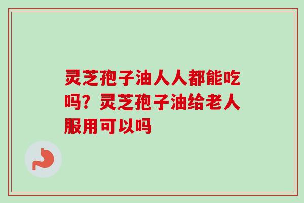 灵芝孢子油人人都能吃吗?灵芝孢子油给老人服用可以吗 灵芝孢子油人人都能吃吗?灵芝孢子油给老人服用可以吗