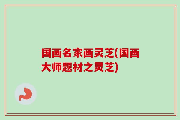 国画名家画灵芝(国画大师题材之灵芝) 国画名家画灵芝(国画大师题材之灵芝)