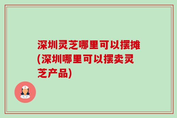 深圳灵芝哪里可以摆摊(深圳哪里可以摆卖灵芝产品)
