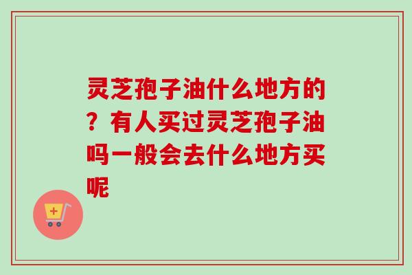 灵芝孢子油什么地方的?有人买过灵芝孢子油吗一般会去什么地方买呢 灵芝孢子油什么地方的?有人买过灵芝孢子油吗一般会去什么地方买呢