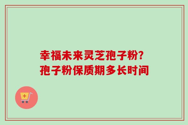 幸福未来灵芝孢子粉?孢子粉保质期多长时间 幸福未来灵芝孢子粉?孢子粉保质期多长时间