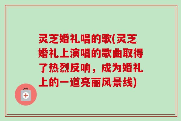 灵芝婚礼唱的歌(灵芝婚礼上演唱的歌曲取得了热烈反响,成为婚礼上的一道亮丽风景线) 灵芝婚礼唱的歌(灵芝婚礼上演唱的歌曲取得了热烈反响,成为婚礼上的一道亮丽风景线)