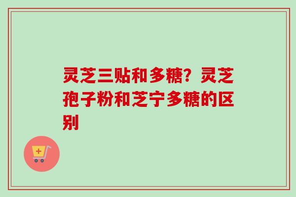 灵芝三贴和多糖?灵芝孢子粉和芝宁多糖的区别 灵芝三贴和多糖?灵芝孢子粉和芝宁多糖的区别