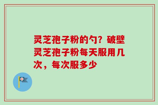 灵芝孢子粉的勺？破壁灵芝孢子粉每天服用几次，每次服多少