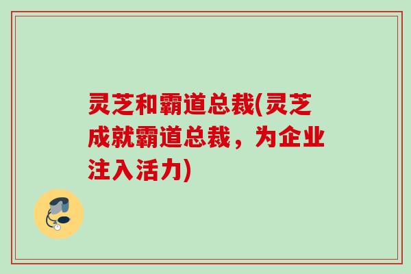 灵芝和霸道总裁(灵芝成就霸道总裁,为企业注入活力) 灵芝和霸道总裁(灵芝成就霸道总裁,为企业注入活力)