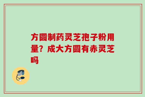 方圆制药灵芝孢子粉用量?成大方圆有赤灵芝吗 方圆制药灵芝孢子粉用量?成大方圆有赤灵芝吗