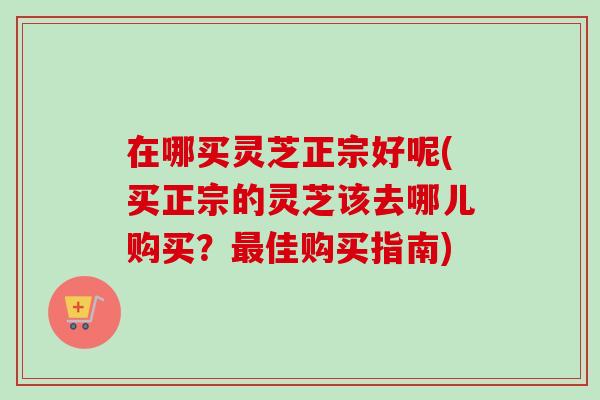 在哪买灵芝正宗好呢(买正宗的灵芝该去哪儿购买?佳购买指南) 在哪买灵芝正宗好呢(买正宗的灵芝该去哪儿购买?佳购买指南)