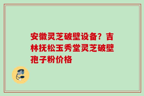安徽灵芝破壁设备?吉林抚松玉秀堂灵芝破壁孢子粉价格 安徽灵芝破壁设备?吉林抚松玉秀堂灵芝破壁孢子粉价格