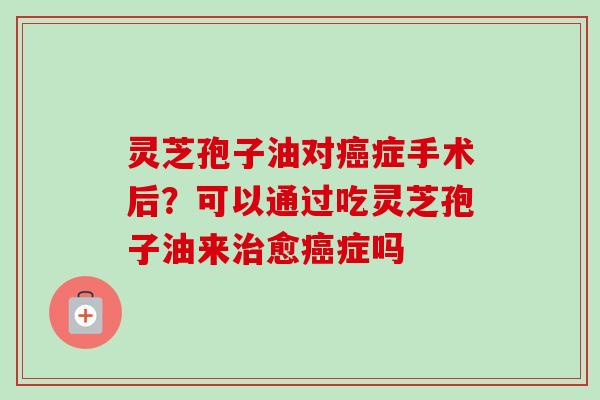 灵芝孢子油对症手术后?可以通过吃灵芝孢子油来愈症吗 灵芝孢子油对症手术后?可以通过吃灵芝孢子油来愈症吗
