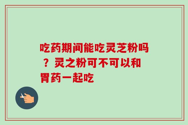 吃药期间能吃灵芝粉吗 ？灵之粉可不可以和胃药一起吃