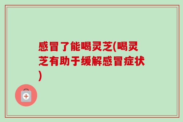 了能喝灵芝(喝灵芝有助于缓解症状) 了能喝灵芝(喝灵芝有助于缓解症状)